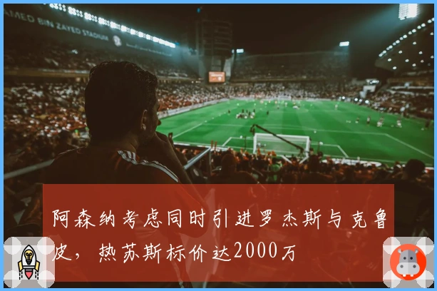 阿森纳考虑同时引进罗杰斯与克鲁皮，热苏斯标价达2000万