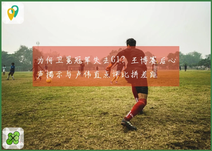 为何卫冕冠军失去G1？王博赛后心声揭示与卢伟直点评比拼差距