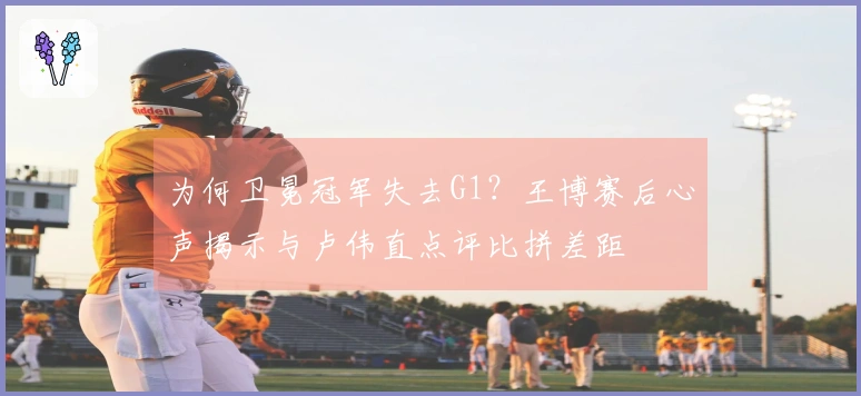 为何卫冕冠军失去G1？王博赛后心声揭示与卢伟直点评比拼差距