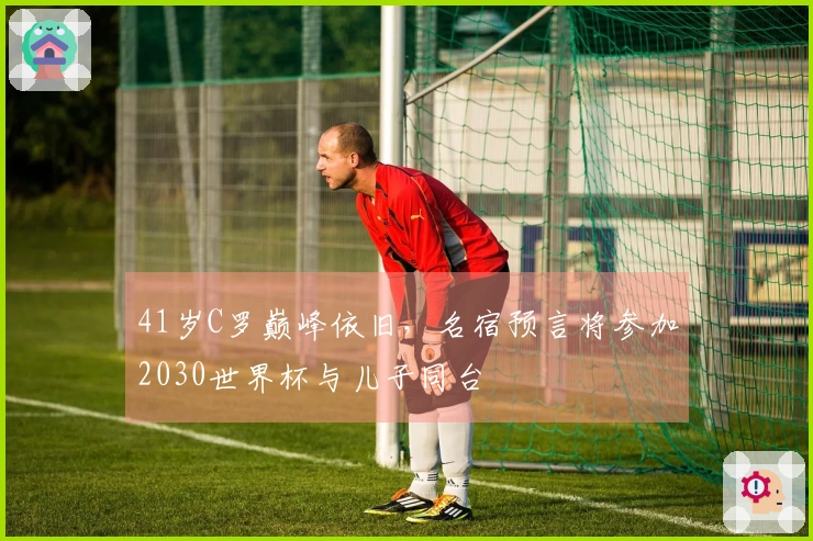 41岁C罗巅峰依旧，名宿预言将参加2030世界杯与儿子同台